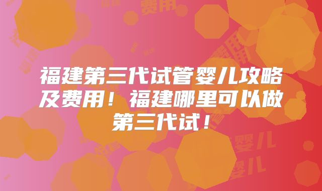 福建第三代试管婴儿攻略及费用！福建哪里可以做第三代试！