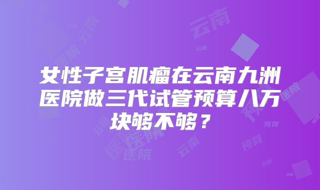 女性子宫肌瘤在云南九洲医院做三代试管预算八万块够不够?