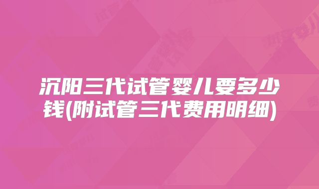 沉阳三代试管婴儿要多少钱(附试管三代费用明细)