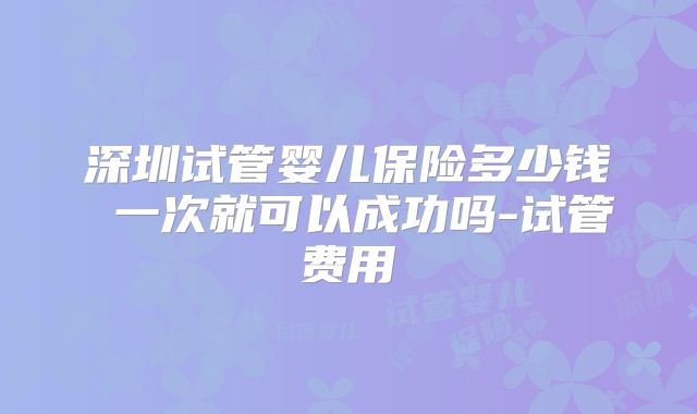 深圳试管婴儿保险多少钱 一次就可以成功吗-试管费用