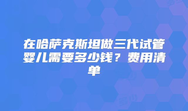 在哈萨克斯坦做三代试管婴儿需要多少钱？费用清单