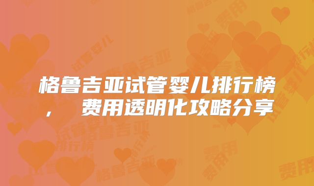 格鲁吉亚试管婴儿排行榜， 费用透明化攻略分享