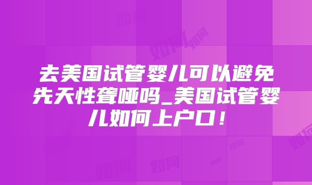 去美国试管婴儿可以避免先天性聋哑吗_美国试管婴儿如何上户口！