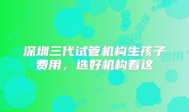 深圳三代试管机构生孩子费用，选好机构看这