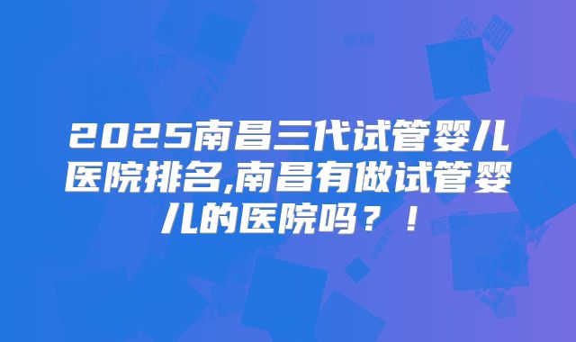 2025南昌三代试管婴儿医院排名,南昌有做试管婴儿的医院吗？！