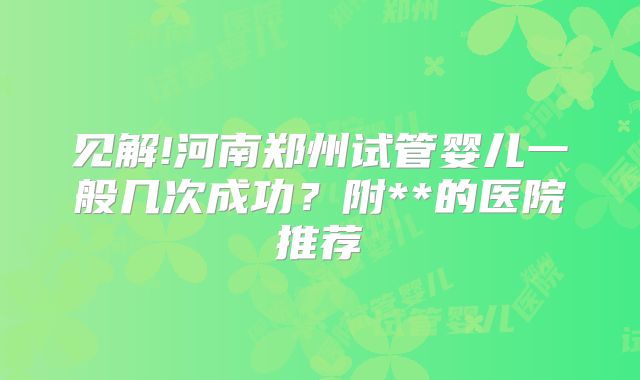 见解!河南郑州试管婴儿一般几次成功？附**的医院推荐