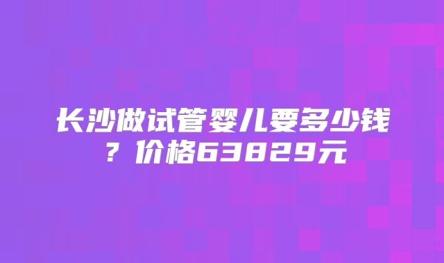 长沙做试管婴儿要多少钱？价格63829元