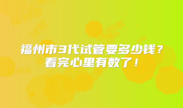 福州市3代试管要多少钱？看完心里有数了！