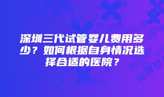 深圳三代试管婴儿费用多少？如何根据自身情况选择合适的医院？