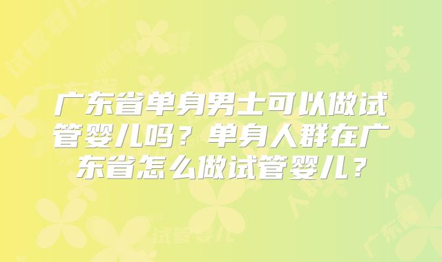 广东省单身男士可以做试管婴儿吗？单身人群在广东省怎么做试管婴儿？