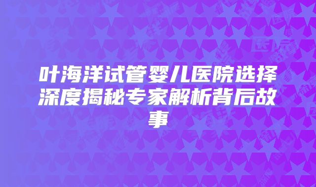 叶海洋试管婴儿医院选择深度揭秘专家解析背后故事
