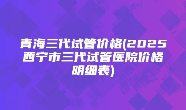 青海三代试管价格(2025西宁市三代试管医院价格明细表)