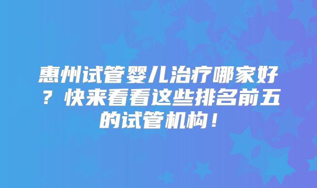 惠州试管婴儿治疗哪家好？快来看看这些排名前五的试管机构！