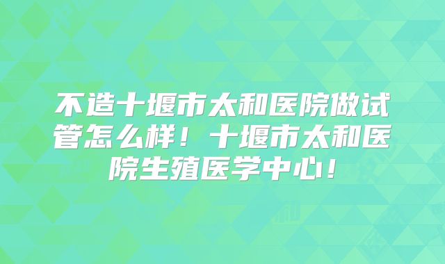 不造十堰市太和医院做试管怎么样！十堰市太和医院生殖医学中心！