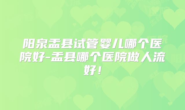 阳泉盂县试管婴儿哪个医院好-盂县哪个医院做人流好！