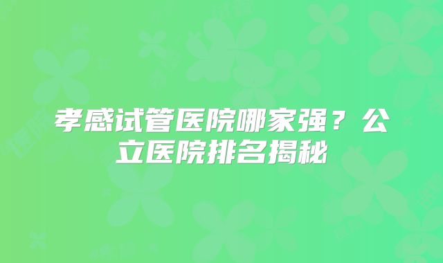 孝感试管医院哪家强？公立医院排名揭秘