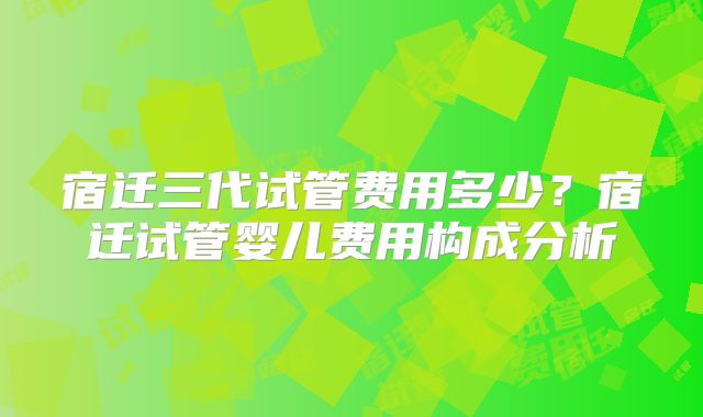 宿迁三代试管费用多少？宿迁试管婴儿费用构成分析
