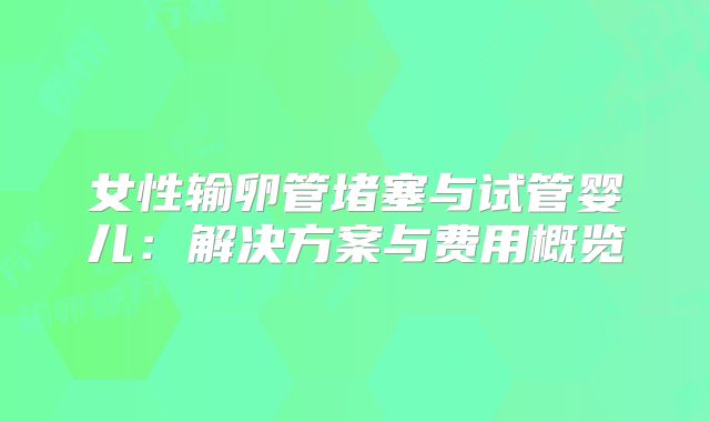 女性输卵管堵塞与试管婴儿：解决方案与费用概览