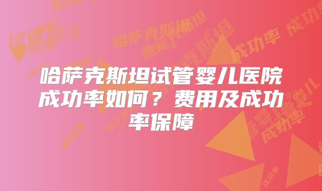 哈萨克斯坦试管婴儿医院成功率如何?费用及成功率保障