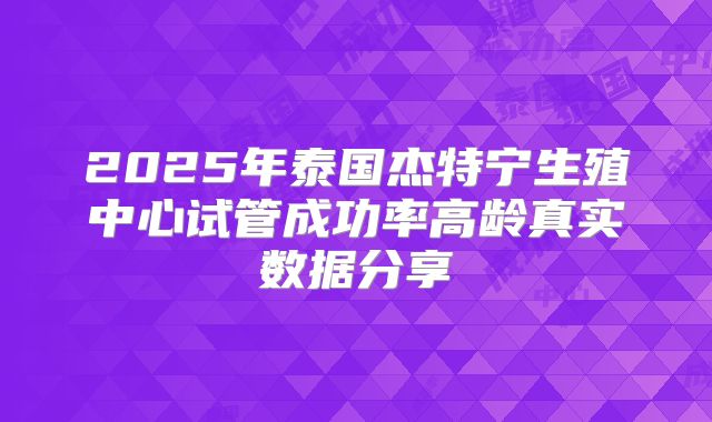 2025年泰国杰特宁生殖中心试管成功率高龄真实数据分享