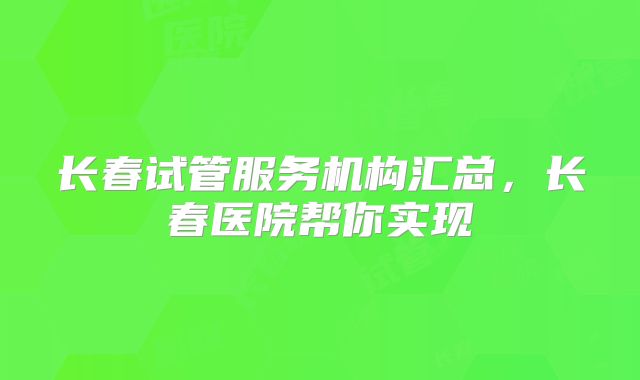 长春试管服务机构汇总，长春医院帮你实现