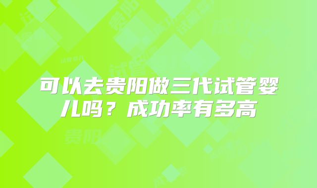 可以去贵阳做三代试管婴儿吗？成功率有多高