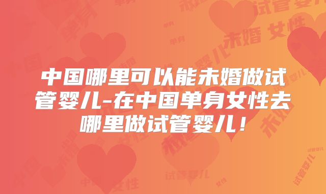 中国哪里可以能未婚做试管婴儿-在中国单身女性去哪里做试管婴儿!
