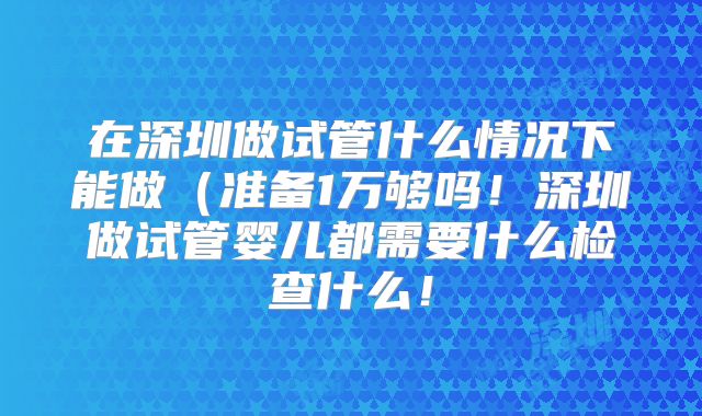 在深圳做试管什么情况下能做（准备1万够吗！深圳做试管婴儿都需要什么检查什么！