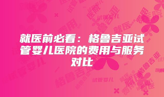 就医前必看：格鲁吉亚试管婴儿医院的费用与服务对比