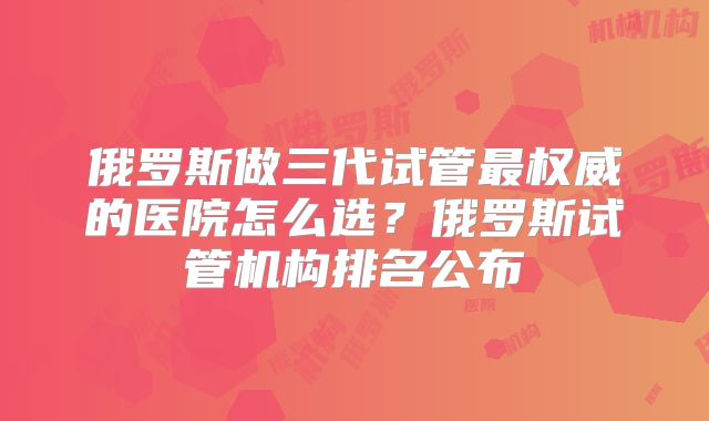 俄罗斯做三代试管最权威的医院怎么选？俄罗斯试管机构排名公布