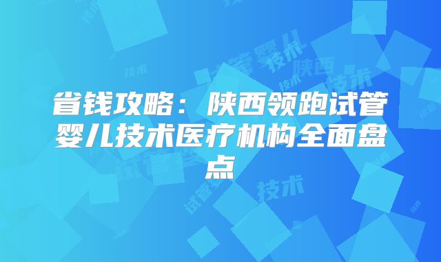 省钱攻略：陕西领跑试管婴儿技术医疗机构全面盘点
