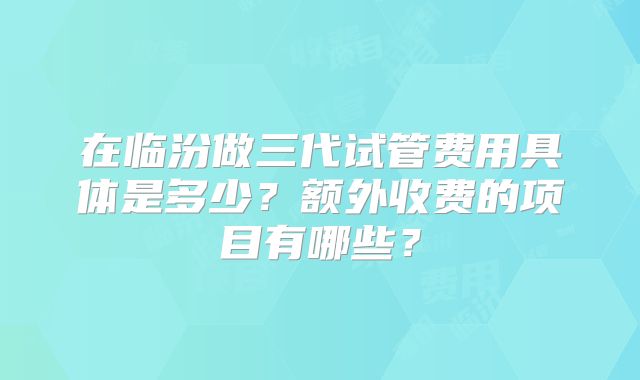 在临汾做三代试管费用具体是多少？额外收费的项目有哪些？