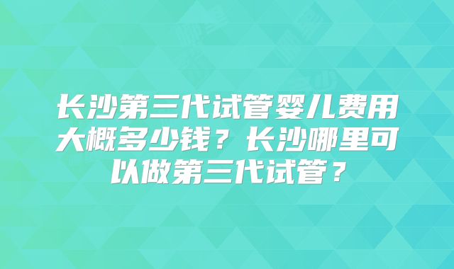 长沙第三代试管婴儿费用大概多少钱？长沙哪里可以做第三代试管？
