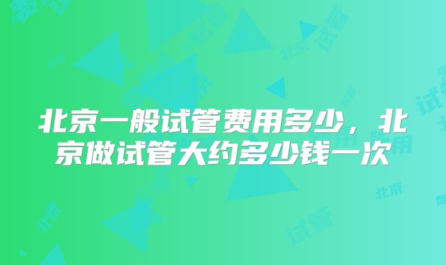 北京一般试管费用多少，北京做试管大约多少钱一次
