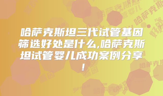 哈萨克斯坦三代试管基因筛选好处是什么,哈萨克斯坦试管婴儿成功案例分享！