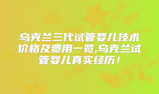 乌克兰三代试管婴儿技术价格及费用一览,乌克兰试管婴儿真实经历！