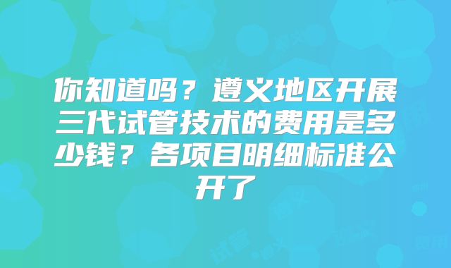 你知道吗？遵义地区开展三代试管技术的费用是多少钱？各项目明细标准公开了