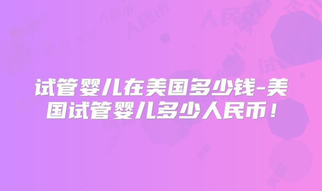 试管婴儿在美国多少钱-美国试管婴儿多少人民币！