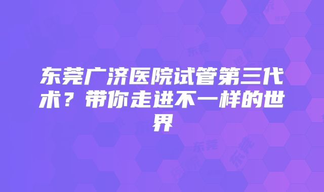 东莞广济医院试管第三代术?带你走进不一样的世界