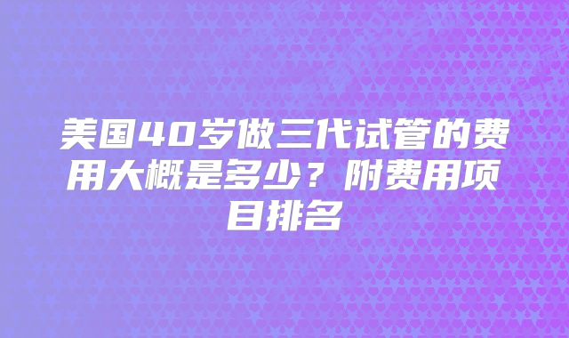 美国40岁做三代试管的费用大概是多少?附费用项目排名