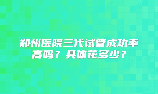 郑州医院三代试管成功率高吗?具体花多少?