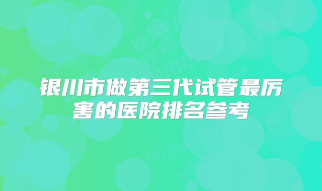 银川市做第三代试管最厉害的医院排名参考