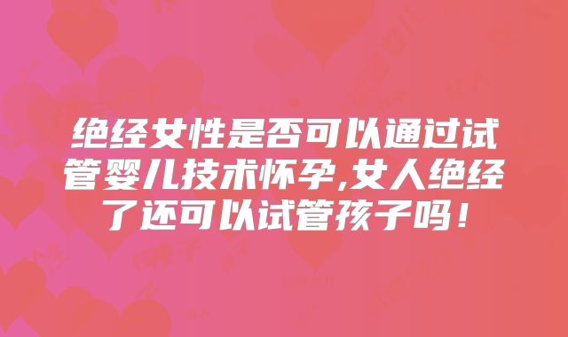 绝经女性是否可以通过试管婴儿技术怀孕,女人绝经了还可以试管孩子吗！