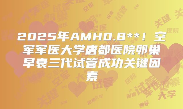 2025年AMH0.8**！空军军医大学唐都医院卵巢早衰三代试管成功关键因素