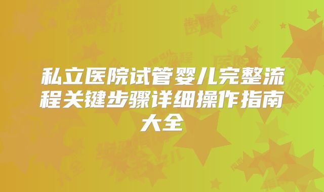 私立医院试管婴儿完整流程关键步骤详细操作指南大全