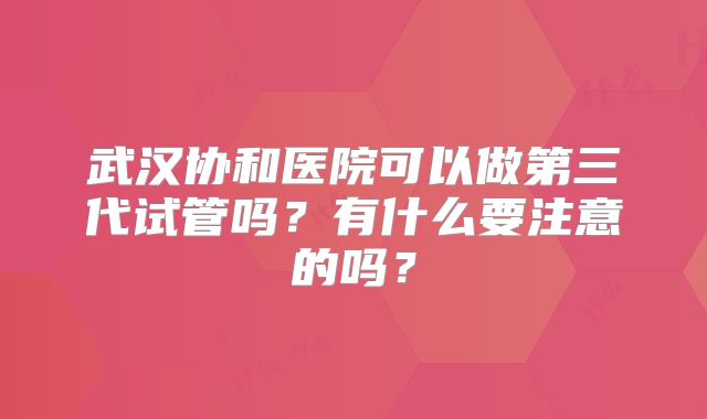 武汉协和医院可以做第三代试管吗？有什么要注意的吗？