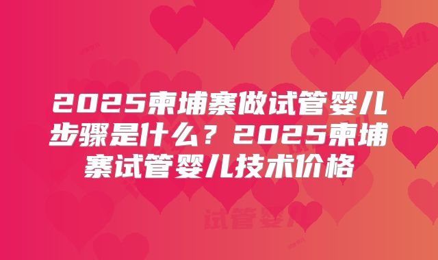 2025柬埔寨做试管婴儿步骤是什么？2025柬埔寨试管婴儿技术价格