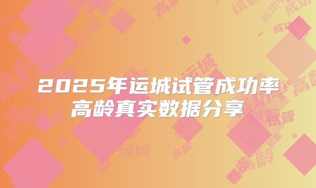 2025年运城试管成功率高龄真实数据分享