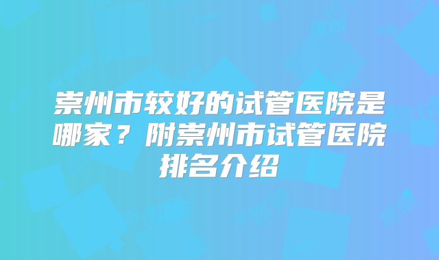 崇州市较好的试管医院是哪家?附崇州市试管医院排名介绍