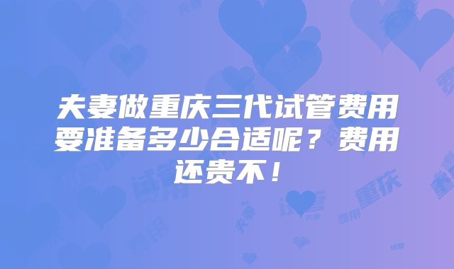 夫妻做重庆三代试管费用要准备多少合适呢?费用还贵不!